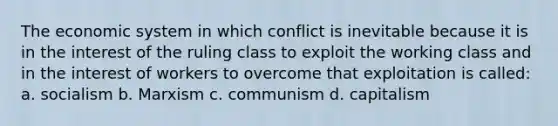 The economic system in which conflict is inevitable because it is in the interest of the ruling class to exploit the working class and in the interest of workers to overcome that exploitation is called: a. socialism b. Marxism c. communism d. capitalism