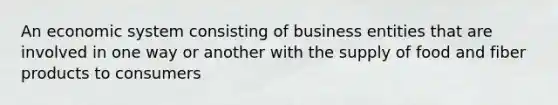 An economic system consisting of business entities that are involved in one way or another with the supply of food and fiber products to consumers