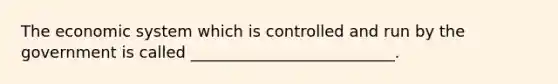 The economic system which is controlled and run by the government is called __________________________.