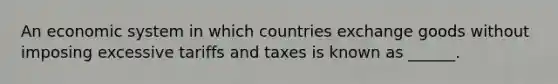 An economic system in which countries exchange goods without imposing excessive tariffs and taxes is known as ______.