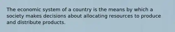 The economic system of a country is the means by which a society makes decisions about allocating resources to produce and distribute products.