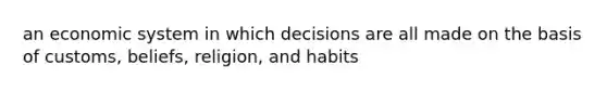 an economic system in which decisions are all made on the basis of customs, beliefs, religion, and habits