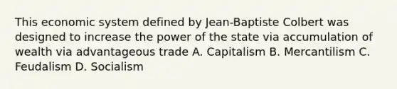 This economic system defined by Jean-Baptiste Colbert was designed to increase the power of the state via accumulation of wealth via advantageous trade A. Capitalism B. Mercantilism C. Feudalism D. Socialism