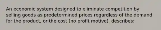 An economic system designed to eliminate competition by selling goods as predetermined prices regardless of the demand for the product, or the cost (no profit motive), describes: