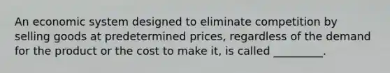 An economic system designed to eliminate competition by selling goods at predetermined prices, regardless of the demand for the product or the cost to make it, is called _________.