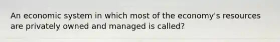 An economic system in which most of the economy's resources are privately owned and managed is called?