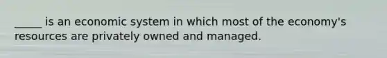 _____ is an economic system in which most of the economy's resources are privately owned and managed.