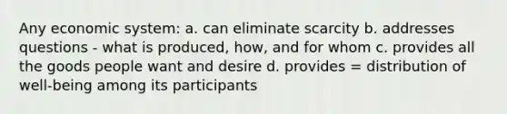 Any economic system: a. can eliminate scarcity b. addresses questions - what is produced, how, and for whom c. provides all the goods people want and desire d. provides = distribution of well-being among its participants