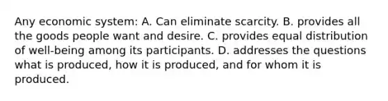 Any economic system: A. Can eliminate scarcity. B. provides all the goods people want and desire. C. provides equal distribution of well-being among its participants. D. addresses the questions what is produced, how it is produced, and for whom it is produced.