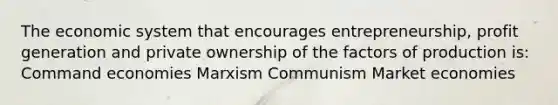 The economic system that encourages entrepreneurship, profit generation and private ownership of the factors of production is: Command economies Marxism Communism Market economies