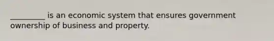 _________ is an economic system that ensures government ownership of business and property.