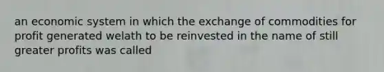 an economic system in which the exchange of commodities for profit generated welath to be reinvested in the name of still greater profits was called