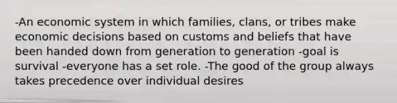 -An economic system in which families, clans, or tribes make economic decisions based on customs and beliefs that have been handed down from generation to generation -goal is survival -everyone has a set role. -The good of the group always takes precedence over individual desires