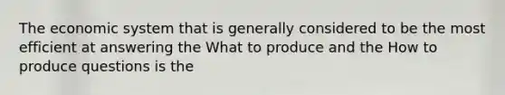 The economic system that is generally considered to be the most efficient at answering the What to produce and the How to produce questions is the