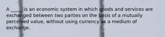 A _____ is an economic system in which goods and services are exchanged between two parties on the basis of a mutually perceived value, without using currency as a medium of exchange.