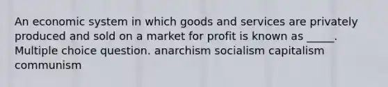 An economic system in which goods and services are privately produced and sold on a market for profit is known as _____. Multiple choice question. anarchism socialism capitalism communism