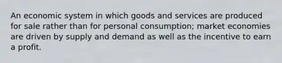 An economic system in which goods and services are produced for sale rather than for personal consumption; market economies are driven by supply and demand as well as the incentive to earn a profit.