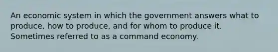 An economic system in which the government answers what to produce, how to produce, and for whom to produce it. Sometimes referred to as a command economy.