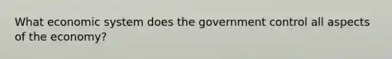 What economic system does the government control all aspects of the economy?