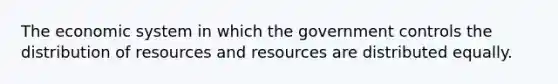 The economic system in which the government controls the distribution of resources and resources are distributed equally.