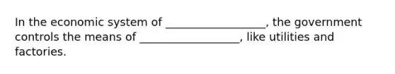 In the economic system of __________________, the government controls the means of __________________, like utilities and factories.