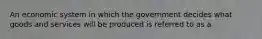 An economic system in which the government decides what goods and services will be produced is referred to as a