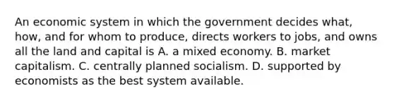 An economic system in which the government decides​ what, how, and for whom to​ produce, directs workers to​ jobs, and owns all the land and capital is A. a mixed economy. B. market capitalism. C. centrally planned socialism. D. supported by economists as the best system available.