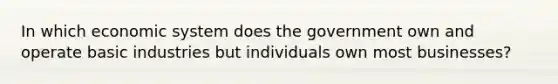 In which economic system does the government own and operate basic industries but individuals own most businesses?