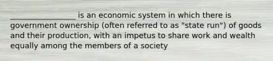 _________________ is an economic system in which there is government ownership (often referred to as "state run") of goods and their production, with an impetus to share work and wealth equally among the members of a society