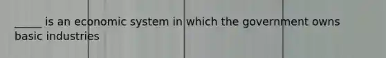 _____ is an economic system in which the government owns basic industries