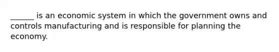 ______ is an economic system in which the government owns and controls manufacturing and is responsible for planning the economy.