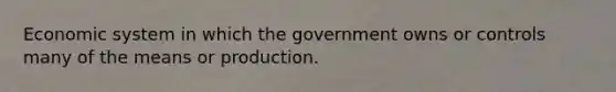 Economic system in which the government owns or controls many of the means or production.