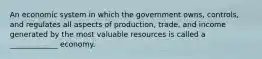 An economic system in which the government owns, controls, and regulates all aspects of production, trade, and income generated by the most valuable resources is called a _____________ economy.