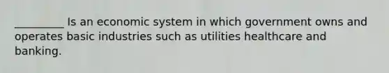 _________ Is an economic system in which government owns and operates basic industries such as utilities healthcare and banking.