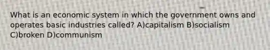 What is an economic system in which the government owns and operates basic industries called? A)capitalism B)socialism C)broken D)communism