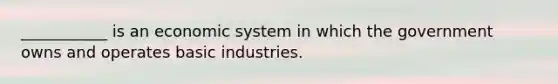 ___________ is an economic system in which the government owns and operates basic industries.