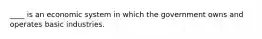 ____ is an economic system in which the government owns and operates basic industries.