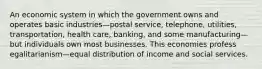 An economic system in which the government owns and operates basic industries—postal service, telephone, utilities, transportation, health care, banking, and some manufacturing—but individuals own most businesses. This economies profess egalitarianism—equal distribution of income and social services.