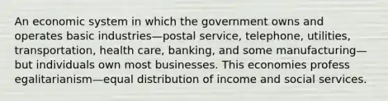 An economic system in which the government owns and operates basic industries—postal service, telephone, utilities, transportation, health care, banking, and some manufacturing—but individuals own most businesses. This economies profess egalitarianism—equal distribution of income and social services.