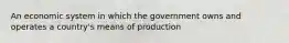 An economic system in which the government owns and operates a country's means of production