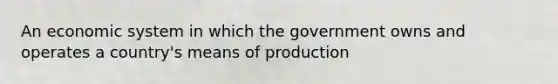 An economic system in which the government owns and operates a country's means of production