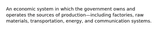 An economic system in which the government owns and operates the sources of production—including factories, raw materials, transportation, energy, and communication systems.