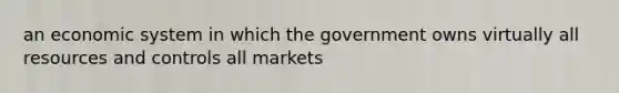 an economic system in which the government owns virtually all resources and controls all markets