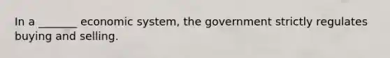 In a _______ economic system, the government strictly regulates buying and selling.