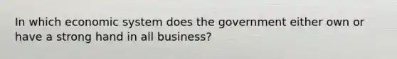 In which economic system does the government either own or have a strong hand in all business?