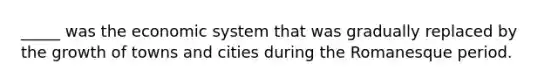 _____ was the economic system that was gradually replaced by the growth of towns and cities during the Romanesque period.