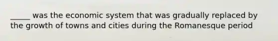 _____ was the economic system that was gradually replaced by the growth of towns and cities during the Romanesque period