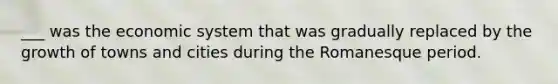 ___ was the economic system that was gradually replaced by the growth of towns and cities during the Romanesque period.