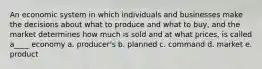 An economic system in which individuals and businesses make the decisions about what to produce and what to buy, and the market determines how much is sold and at what prices, is called a____ economy a. producer's b. planned c. command d. market e. product