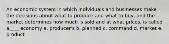 An economic system in which individuals and businesses make the decisions about what to produce and what to buy, and the market determines how much is sold and at what prices, is called a____ economy a. producer's b. planned c. command d. market e. product